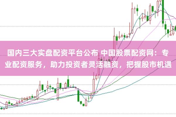 国内三大实盘配资平台公布 中国股票配资网：专业配资服务，助力投资者灵活融资，把握股市机遇