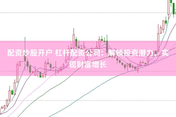 配资炒股开户 杠杆配资公司：解锁投资潜力，实现财富增长
