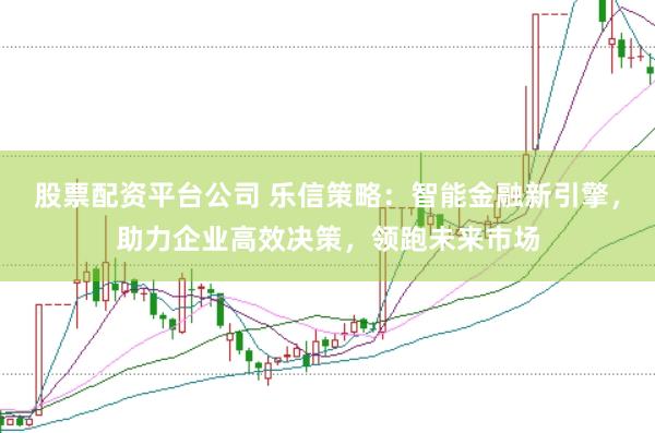 股票配资平台公司 乐信策略：智能金融新引擎，助力企业高效决策，领跑未来市场