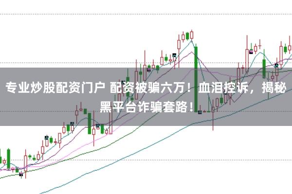 专业炒股配资门户 配资被骗六万！血泪控诉，揭秘黑平台诈骗套路！
