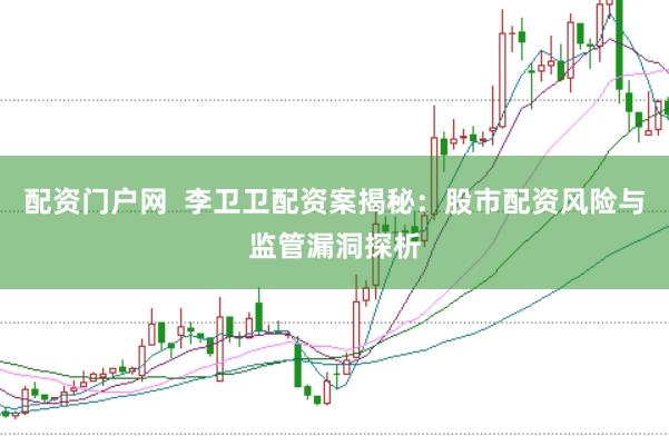 配资门户网  李卫卫配资案揭秘：股市配资风险与监管漏洞探析