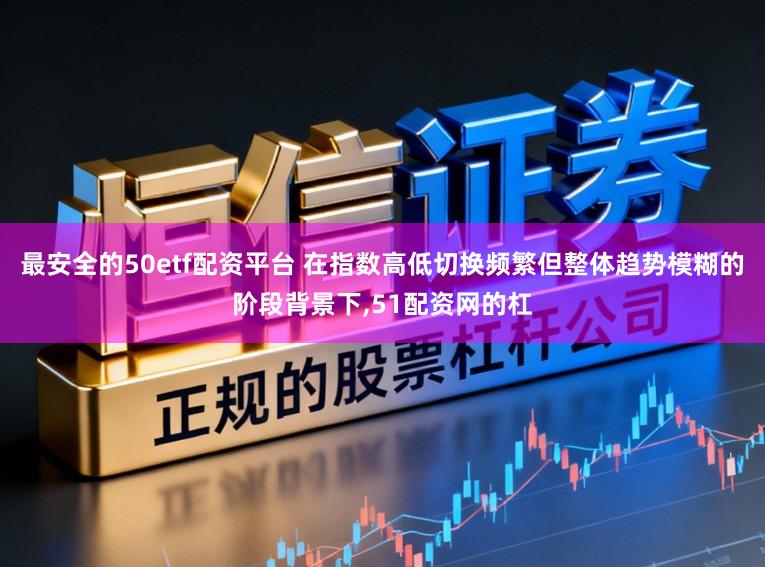 最安全的50etf配资平台 在指数高低切换频繁但整体趋势模糊的阶段背景下,51配资网的杠