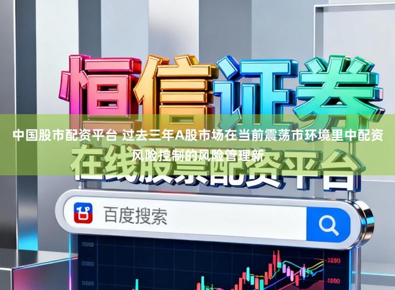 中国股市配资平台 过去三年A股市场在当前震荡市环境里中配资风险控制的风险管理新
