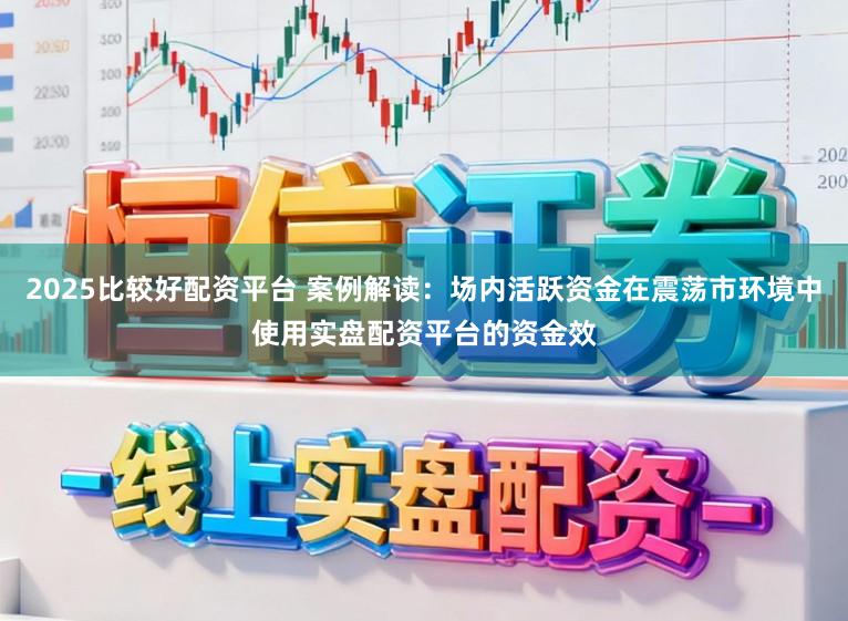 2025比较好配资平台 案例解读：场内活跃资金在震荡市环境中使用实盘配资平台的资金效