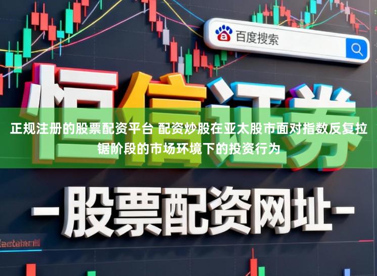 正规注册的股票配资平台 配资炒股在亚太股市面对指数反复拉锯阶段的市场环境下的投资行为