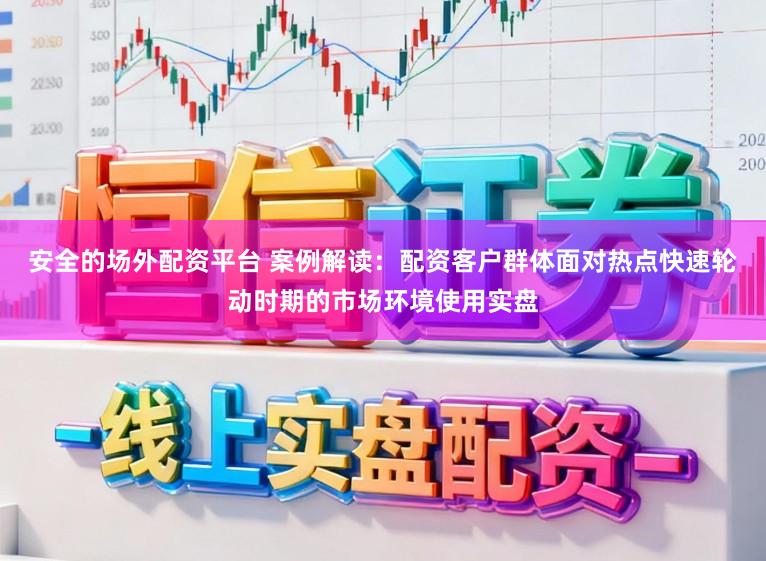 安全的场外配资平台 案例解读：配资客户群体面对热点快速轮动时期的市场环境使用实盘