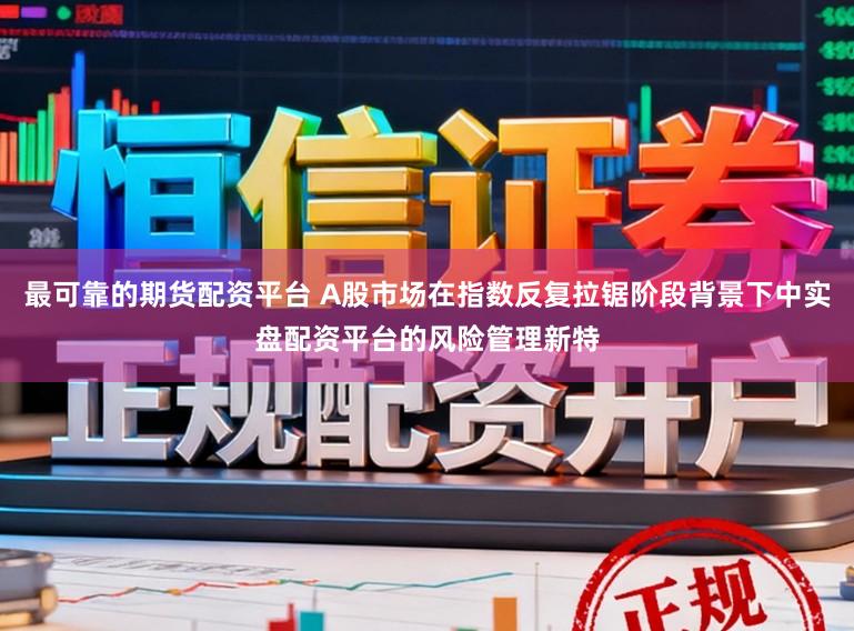 最可靠的期货配资平台 A股市场在指数反复拉锯阶段背景下中实盘配资平台的风险管理新特
