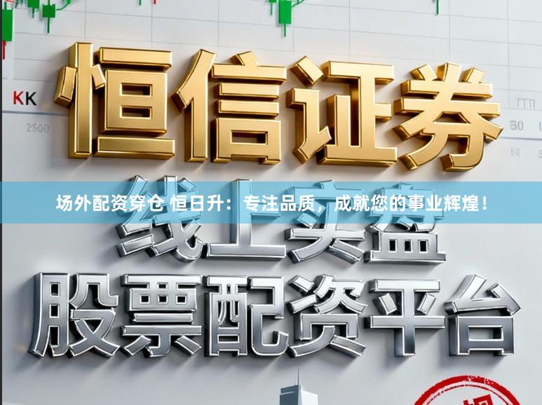 场外配资穿仓 恒日升：专注品质，成就您的事业辉煌！